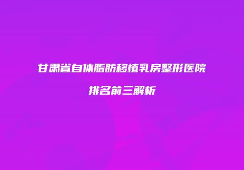甘肃省自体脂肪移植乳房整形医院排名前三解析