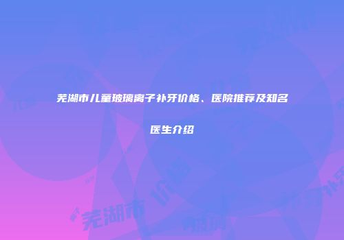 芜湖市儿童玻璃离子补牙价格、医院推荐及知名医生介绍