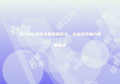 通辽市叶珊医生整耳整形术：专业技艺助力美丽蜕变