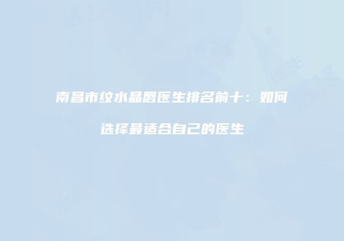 南昌市纹水晶唇医生排名前十：如何选择最适合自己的医生