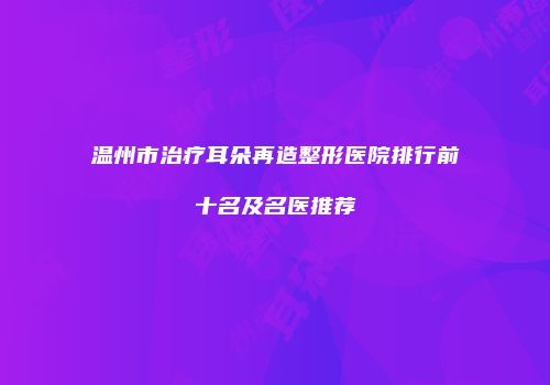温州市治疗耳朵再造整形医院排行前十名及名医推荐