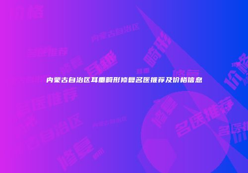 内蒙古自治区耳垂畸形修复名医推荐及价格信息