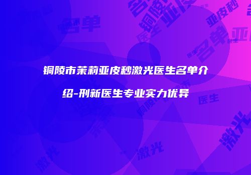 铜陵市茉莉亚皮秒激光医生名单介绍-刑新医生专业实力优异