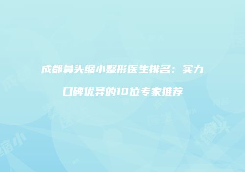 成都鼻头缩小整形医生排名：实力口碑优异的10位专家推荐