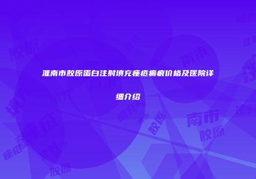 淮南市胶原蛋白注射填充痤疮瘢痕价格及医院详细介绍