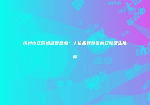 铁岭市正畸蜡名医盘点：十位备受赞誉的口腔医生推荐