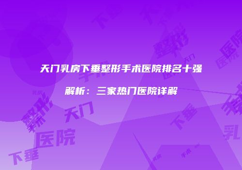 天门乳房下垂整形手术医院排名十强解析：三家热门医院详解