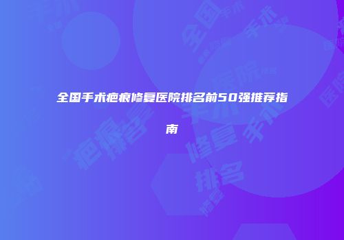 全国手术疤痕修复医院排名前50强推荐指南