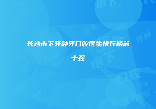 长沙市下牙种牙口腔医生排行榜前十强