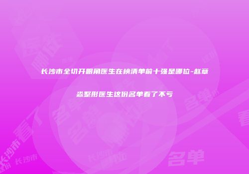 长沙市全切开眼角医生在榜清单前十强是哪位-赵章淼整形医生这份名单看了不亏