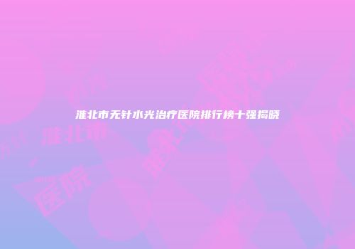 淮北市无针水光治疗医院排行榜十强揭晓