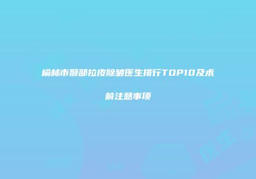 榆林市颞部拉皮除皱医生排行TOP10及术前注意事项