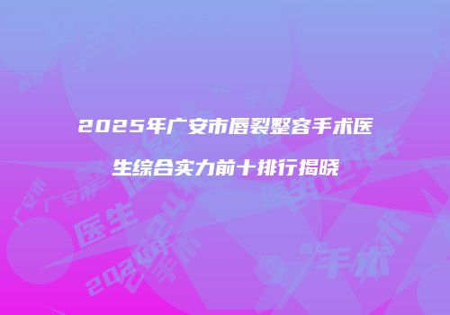 2025年广安市唇裂整容手术医生综合实力前十排行揭晓