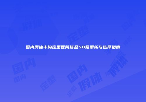 国内假体丰胸定型医院排名50强解析与选择指南