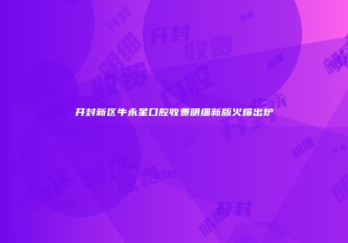 开封新区牛永星口腔收费明细新版火爆出炉