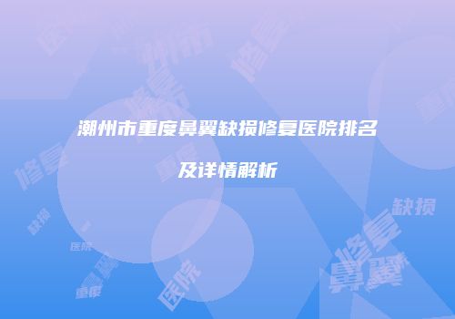 潮州市重度鼻翼缺损修复医院排名及详情解析