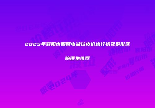 2025年襄阳市眼睛电波拉皮价格行情及整形医院医生推荐