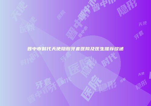 晋中市时代天使隐形牙套医院及医生推荐综述