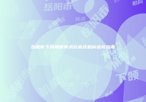岳阳市下颌角磨骨术价格及机构选择指南