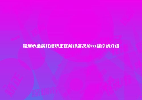 深圳市金属托槽矫正医院排名及前10强详情介绍
