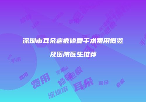 深圳市耳朵疤痕修复手术费用概览及医院医生推荐