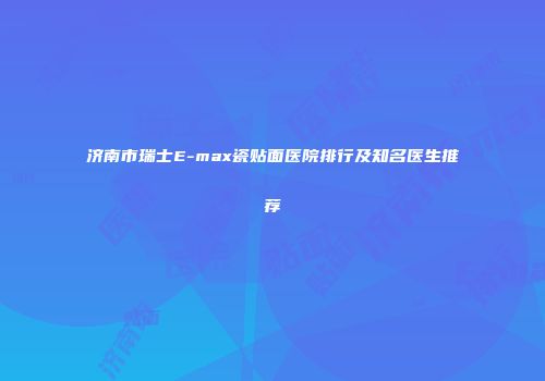 济南市瑞士E-max瓷贴面医院排行及知名医生推荐