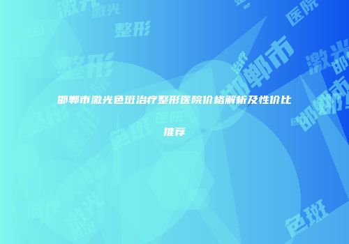 邯郸市激光色斑治疗整形医院价格解析及性价比推荐