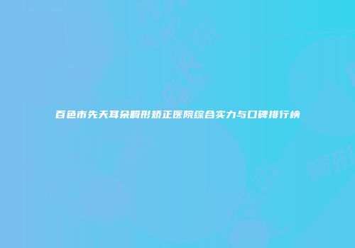 百色市先天耳朵畸形矫正医院综合实力与口碑排行榜