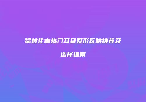 攀枝花市热门耳朵整形医院推荐及选择指南