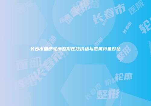 长春市面部轮廓整形医院价格与服务特色对比