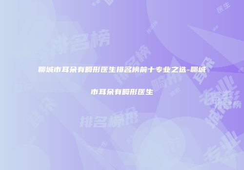聊城市耳朵有畸形医生排名榜前十专业之选-聊城市耳朵有畸形医生