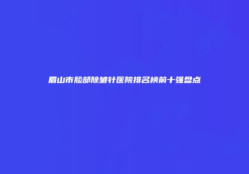 眉山市脸部除皱针医院排名榜前十强盘点