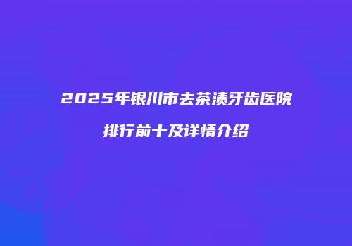 2025年银川市去茶渍牙齿医院排行前十及详情介绍