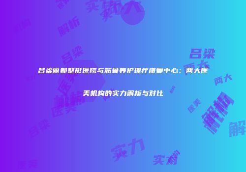 吕梁丽都整形医院与筋骨养护理疗康复中心：两大医美机构的实力解析与对比