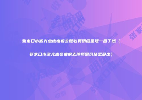 张家口市激光点痣疤痕去除收费明细呈现一目了然（张家口市激光点痣疤痕去除所需价格是多少）