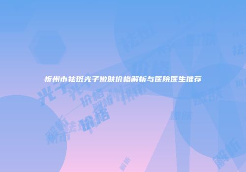 忻州市祛斑光子嫩肤价格解析与医院医生推荐