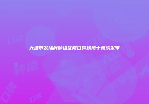 大连市发际线种植医院口碑榜前十权威发布