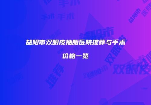 益阳市双眼皮抽脂医院推荐与手术价格一览