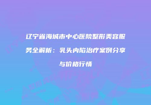 辽宁省海城市中心医院整形美容服务全解析：乳头内陷治疗案例分享与价格行情