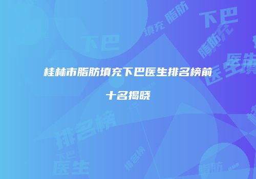 桂林市脂肪填充下巴医生排名榜前十名揭晓