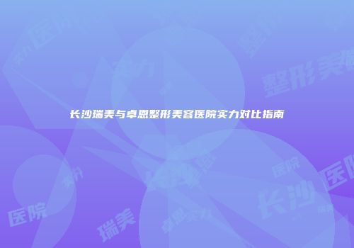 长沙瑞美与卓恩整形美容医院实力对比指南