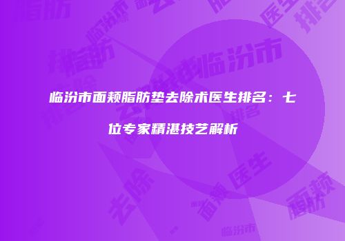 临汾市面颊脂肪垫去除术医生排名：七位专家精湛技艺解析