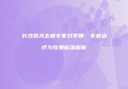 长沙激光去疤专家刘李娜：专业治疗与收费标准解析