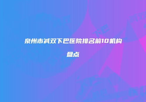 泉州市减双下巴医院排名前10机构盘点