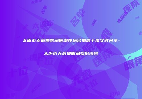 太原市无痕提眼角医院在榜名单前十位实时分享-太原市无痕提眼角整形医院