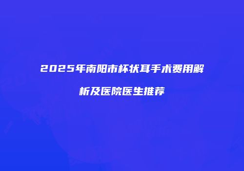 2025年南阳市杯状耳手术费用解析及医院医生推荐