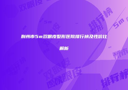 荆州市5m双眼皮整形医院排行榜及性价比解析