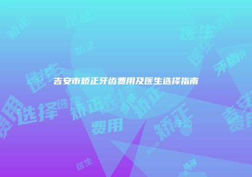 吉安市矫正牙齿费用及医生选择指南