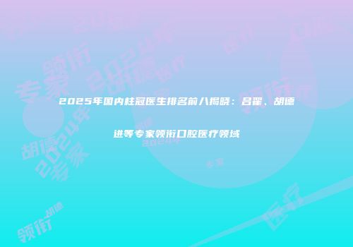 2025年国内柱冠医生排名前八揭晓：吕翟、胡德进等专家领衔口腔医疗领域