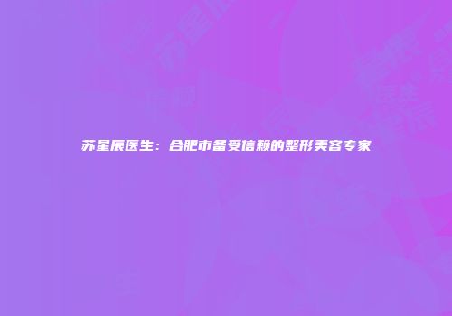 苏星辰医生：合肥市备受信赖的整形美容专家